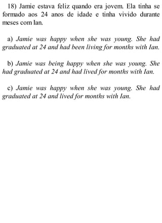 18) Jamie estava feliz quando era jovem. Ela tinha se
formado aos 24 anos de idade e tinha vivido durante
meses com Ian.
a) Jamie was happy when she was young. She had
graduated at 24 and had been living for months with Ian.
b) Jamie was being happy when she was young. She
had graduated at 24 and had lived for months with Ian.
c) Jamie was happy when she was young. She had
graduated at 24 and lived for months with Ian.
 