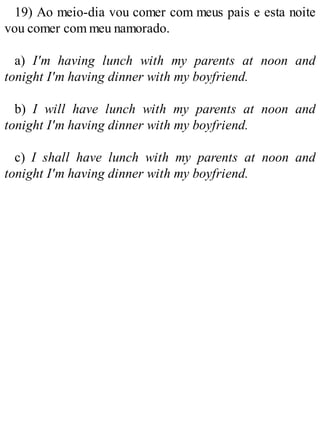 19) Ao meio-dia vou comer com meus pais e esta noite
vou comer com meu namorado.
a) I'm having lunch with my parents at noon and
tonight I'm having dinner with my boyfriend.
b) I will have lunch with my parents at noon and
tonight I'm having dinner with my boyfriend.
c) I shall have lunch with my parents at noon and
tonight I'm having dinner with my boyfriend.
 