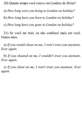 20) Quanto tempo você esteve em Londres de férias?
a) How long were you being to London on holiday?
b) How long have you been to London on holiday?
c) How long have you gone to London on holiday?
21) Se você me trair, eu não confiarei mais em você.
Nunca mais.
a) If you would cheat on me, I won't trust you anymore.
Ever again.
b) If you cheated on me, I wouldn't trust you anymore.
Ever again.
c) If you cheat on me, I won't trust you anymore. Ever
again.
 