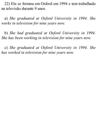 22) Ela se formou em Oxford em 1994 e tem trabalhado
na televisão durante 9 anos.
a) She graduated at Oxford University in 1994. She
works in television for nine years now.
b) She had graduated at Oxford University in 1994.
She has been working in television for nine years now.
c) She graduated at Oxford University in 1994. She
has worked in television for nine years now.
 
