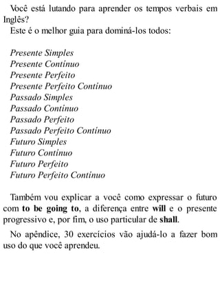 V
ocê está lutando para aprender os tempos verbais em
Inglês?
Este é o melhor guia para dominá-los todos:
Presente Simples
Presente Contínuo
Presente Perfeito
Presente Perfeito Contínuo
Passado Simples
Passado Contínuo
Passado Perfeito
Passado Perfeito Contínuo
Futuro Simples
Futuro Contínuo
Futuro Perfeito
Futuro Perfeito Contínuo
Também vou explicar a você como expressar o futuro
com to be going to, a diferença entre will e o presente
progressivo e, por fim, o uso particular de shall.
No apêndice, 30 exercícios vão ajudá-lo a fazer bom
uso do que você aprendeu.
 