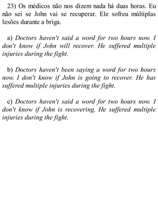 23) Os médicos não nos dizem nada há duas horas. Eu
não sei se John vai se recuperar. Ele sofreu múltiplas
lesões durante a briga.
a) Doctors haven't said a word for two hours now. I
don't know if John will recover. He suffered multiple
injuries during the fight.
b) Doctors haven't been saying a word for two hours
now. I don't know if John is going to recover. He has
suffered multiple injuries during the fight.
c) Doctors haven't said a word for two hours now. I
don't know if John is recovering. He suffered multiple
injuries during the fight.
 
