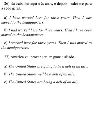 26) Eu trabalhei aqui três anos, e depois mudei-me para
a sede geral.
a) I have worked here for three years. Then I was
moved to the headquarters.
b) I had worked here for three years. Then I have been
moved to the headquarters.
c) I worked here for three years. Then I was moved to
the headquarters.
27) América vai provar ser um grande aliado.
a) The United States are going to be a hell of an ally.
b) The United States will be a hell of an ally.
c) The United States are being a hell of an ally.
 
