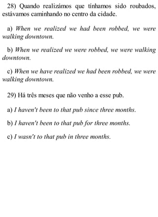28) Quando realizámos que tínhamos sido roubados,
estávamos caminhando no centro da cidade.
a) When we realized we had been robbed, we were
walking downtown.
b) When we realized we were robbed, we were walking
downtown.
c) When we have realized we had been robbed, we were
walking downtown.
29) Há três meses que não venho a esse pub.
a) I haven't been to that pub since three months.
b) I haven't been to that pub for three months.
c) I wasn't to that pub in three months.
 