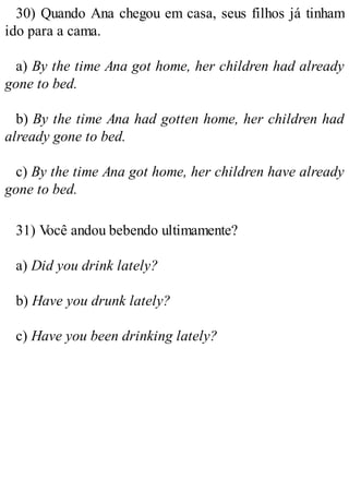 30) Quando Ana chegou em casa, seus filhos já tinham
ido para a cama.
a) By the time Ana got home, her children had already
gone to bed.
b) By the time Ana had gotten home, her children had
already gone to bed.
c) By the time Ana got home, her children have already
gone to bed.
31) V
ocê andou bebendo ultimamente?
a) Did you drink lately?
b) Have you drunk lately?
c) Have you been drinking lately?
 