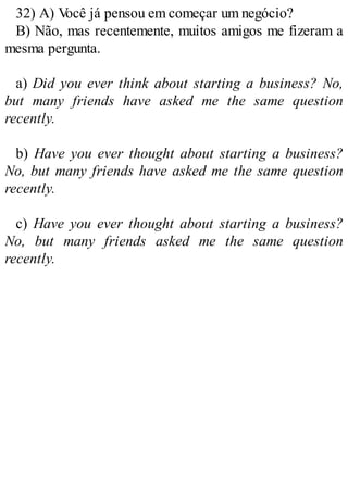 32) A) V
ocê já pensou em começar um negócio?
B) Não, mas recentemente, muitos amigos me fizeram a
mesma pergunta.
a) Did you ever think about starting a business? No,
but many friends have asked me the same question
recently.
b) Have you ever thought about starting a business?
No, but many friends have asked me the same question
recently.
c) Have you ever thought about starting a business?
No, but many friends asked me the same question
recently.
 