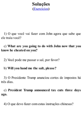 Soluções
(Exercícios)
1) O que você vai fazer com John agora que sabe que
ele traiu você?
c) What are you going to do with John now that you
know he cheated on you?
2) V
ocê pode me passar o sal, por favor?
b) Will you hand me the salt, please?
3) O Presidente Trump anunciou cortes de impostos há
três dias.
c) President Trump announced tax cuts three days
ago.
4) O que devo fazer com estas instruções chinesas?
 