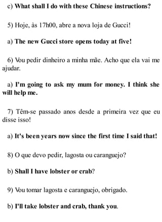c) What shall I do with these Chinese instructions?
5) Hoje, às 17h00, abre a nova loja de Gucci!
a) The new Gucci store opens today at five!
6) V
ou pedir dinheiro a minha mãe. Acho que ela vai me
ajudar.
a) I'm going to ask my mum for money. I think she
will help me.
7) Têm-se passado anos desde a primeira vez que eu
disse isso!
a) It's been years now since the first time I said that!
8) O que devo pedir, lagosta ou caranguejo?
b) Shall I have lobster or crab?
9) V
ou tomar lagosta e caranguejo, obrigado.
b) I'll take lobster and crab, thank you.
 
