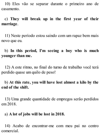 10) Eles vão se separar durante o primeiro ano de
casamento.
c) They will break up in the first year of their
marriage.
11) Neste período estou saindo com um rapaz bem mais
novo que eu.
b) In this period, I'm seeing a boy who is much
younger than me.
12) A este ritmo, no final do turno de trabalho você terá
perdido quase um quilo de peso!
b) At this rate, you will have lost almost a kilo by the
end of the shift.
13) Uma grande quantidade de empregos serão perdidos
em 2018.
a) A lot of jobs will be lost in 2018.
14) Acabo de encontrar-me com meu pai no centro
comercial.
 