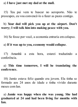 a) I have just met my dad at the mall.
15) Teu pai vem te buscar no aeroporto. Não te
preocupes, eu vou convencê-lo a fazer as pazes contigo.
b) Y
our dad will pick you up at the airport. Don't
worry; I will talk him into making peace with you.
16) Se fosse por você, a economia entraria em colapso.
a) If it was up to you, economy would collapse.
17) Amanhã a esta hora, estarei traduzindo a
conferência.
a) This time tomorrow, I will be translating the
conference.
18) Jamie estava feliz quando era jovem. Ela tinha se
formado aos 24 anos de idade e tinha vivido durante
meses com Ian.
a) Jamie was happy when she was young. She had
graduated at 24 and had been living for months with
Ian.
 