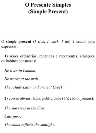 O Presente Simples
(Simple Present)
O simple present (I live, I work, I do) é usado para
expressar:
1) ações ordinárias, repetidas e recorrentes, situações
ou hábitos constantes:
He lives in London.
He works at the mall.
They study Latin and ancient Greek.
2) coisas óbvias, fatos, publicidade (TV
, rádio, jornais):
The sun rises in the East.
Cats purr.
The moon reflects the sunlight.
 