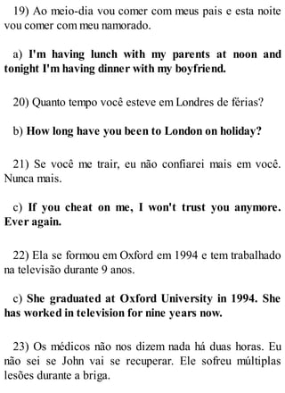 19) Ao meio-dia vou comer com meus pais e esta noite
vou comer com meu namorado.
a) I'm having lunch with my parents at noon and
tonight I'm having dinner with my boyfriend.
20) Quanto tempo você esteve em Londres de férias?
b) How long have you been to London on holiday?
21) Se você me trair, eu não confiarei mais em você.
Nunca mais.
c) If you cheat on me, I won't trust you anymore.
Ever again.
22) Ela se formou em Oxford em 1994 e tem trabalhado
na televisão durante 9 anos.
c) She graduated at Oxford University in 1994. She
has worked in television for nine years now.
23) Os médicos não nos dizem nada há duas horas. Eu
não sei se John vai se recuperar. Ele sofreu múltiplas
lesões durante a briga.
 