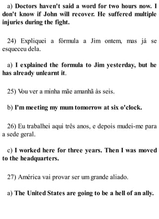 a) Doctors haven't said a word for two hours now. I
don't know if John will recover. He suffered multiple
injuries during the fight.
24) Expliquei a fórmula a Jim ontem, mas já se
esqueceu dela.
a) I explained the formula to Jim yesterday, but he
has already unlearnt it.
25) V
ou ver a minha mãe amanhã às seis.
b) I'm meeting my mum tomorrow at six o'clock.
26) Eu trabalhei aqui três anos, e depois mudei-me para
a sede geral.
c) I worked here for three years. Then I was moved
to the headquarters.
27) América vai provar ser um grande aliado.
a) The United States are going to be a hell of an ally.
 