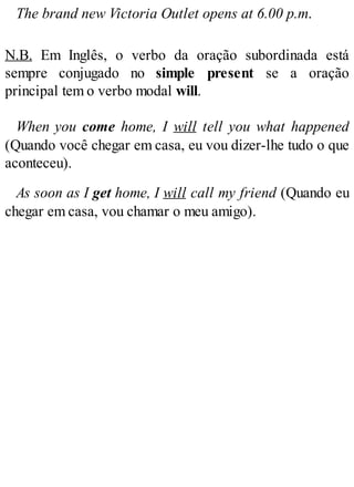 The brand new Victoria Outlet opens at 6.00 p.m.
N.B. Em Inglês, o verbo da oração subordinada está
sempre conjugado no simple present se a oração
principal tem o verbo modal will.
When you come home, I will tell you what happened
(Quando você chegar em casa, eu vou dizer-lhe tudo o que
aconteceu).
As soon as I get home, I will call my friend (Quando eu
chegar em casa, vou chamar o meu amigo).
 