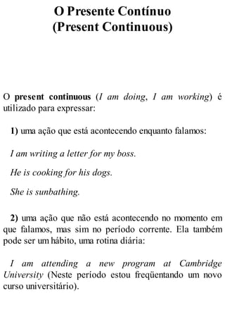 O Presente Contínuo
(Present Continuous)
O present continuous (I am doing, I am working) é
utilizado para expressar:
1) uma ação que está acontecendo enquanto falamos:
I am writing a letter for my boss.
He is cooking for his dogs.
She is sunbathing.
2) uma ação que não está acontecendo no momento em
que falamos, mas sim no período corrente. Ela também
pode ser um hábito, uma rotina diária:
I am attending a new program at Cambridge
University (Neste período estou freqüentando um novo
curso universitário).
 