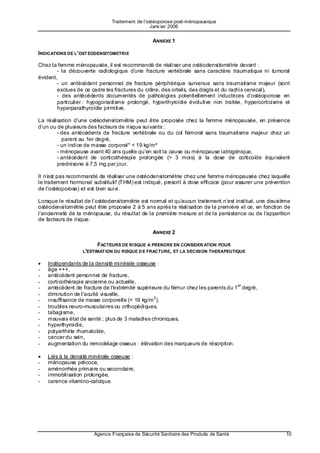 Traitement de l’ostéoporose post-ménopausique
                                                 Janv ier 2006


                                                 ANNEXE 1

INDICATIONS DE L’OST EODENSITOMETRIE

Chez la femme ménopausée, il est recommandé de réaliser une ostéodensitométrie devant :
        - la découverte radiologique d’u ne fracture vertébrale sans caractère traumatique ni tumoral
évident,
        - un antécédent personnel de fracture périphérique survenue sans traumatisme majeur (sont
        exclues de ce cadre les fractures du crâne, des orteils, des doigts et du rachis cervical),
        - des antécédents documentés de pathologies potentiellement inductrices d’ostéoporose en
        particulier : hypogonadisme prolongé, hyperthyroïdie évolutive non traitée, hypercorticisme et
        hyperparathyroïdie primitive.

La réalisation d’une ostéodensitométrie peut être proposée chez la femme ménopausée, en présence
d’un ou de plusieurs des facteurs de risque suivants :
        - des antécédents de fracture vertébrale ou du col fémoral sans traumatisme majeur chez un
          parent au 1er degré,
        - un indice de masse corporel* < 19 kg/m²
        - ménopause avant 40 ans quelle qu’en soit la cause ou ménopause iatrogénique,
        - antécédent de corticothérapie prolongée (> 3 mois) à la dose de corticoïde équivalent
        prednisone à 7,5 mg par jour.

Il n’e st pas recommandé de réaliser une ostéodensitométrie chez une femme ménopausée chez laquelle
le traitement hormonal substitutif (THM) est indiqué, prescrit à dose efficace (pour assurer une prévention
de l'ostéoporose) et est bien suivi.

Lorsque le résultat de l’ostéodensitométrie est normal et qu’a ucun traitement n’est institué, une deuxième
ostéodensitométrie peut être proposée 2 à 5 ans après la réalisation de la première et ce, en fonction de
l’ancienneté de la ménopause, du résultat de la première mesure et de la persistance ou de l’a pparition
de facteurs de risque.

                                                 ANNEXE 2

                        FACTEURS DE RISQUE A PRENDRE EN CONSIDER ATION POUR
                  L'ESTIMAT ION DU RISQUE D E FRACTURE, ET LA DECISION THERAPEUTIQUE

•   Indépendants de la densité minérale osseuse :
-   âge +++,
-   antécédent personnel de fracture,
-   corticothérapie ancienne ou actuelle,
                                                                                   er
-   antécédent de fracture de l'extrémité supérieure du fémur chez les parents du 1 degré,
-   diminution de l'acuité visuelle,
                                                 2
-   insuffisance de masse corporelle (< 19 kg/m ),
-   troubles neuro-musculaires ou orthopédiques,
-   tabagisme,
-   mauvais état de santé ; plus de 3 maladies chroniques,
-   hyperthyroidie,
-   polyarthrite rhumatoïde,
-   cancer du sein,
-   augmentation du remodelage osseux : élévation des marqueurs de résorption.

•   Liés à la densité minérale osseuse :
-   ménopause précoce,
-   aménorrhée primaire ou secondaire,
-   immobilisation prolongée,
-   carence vitamino-calcique.




                       Agence Française de Sécurité Sanitaire des Produits de Santé                      10
 