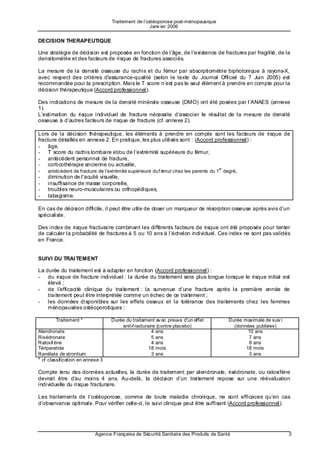 Traitement de l’ostéoporose post-ménopausique
                                                    Janv ier 2006


DECISION THERAPEUTIQUE

Une stratégie de décision est proposée en fonction de l’âge, de l’existence de fractures par fragilité, de la
densitométrie et des facteurs de risque de fractures associés.

La mesure de la densité osseuse du rachis et du fémur par absorptiométrie biphotonique à rayons-X,
avec respect des critères d'assurance-qualité (selon le texte du Journal Officiel du 7 Juin 2005) est
recommandée pour la prescription. Mais le T score n’est pas le seul élément à prendre en compte pour la
décision thérapeutique (Accord professionnel).

Des indications de mesure de la densité minérale osseuse (DMO) ont été posées par l’ANAES (annexe
1).
L’estimation du risque individuel de fracture nécessite d’associer le résultat de la mesure de densité
osseuse à d’autres facteurs de risque de fracture (cf. annexe 2).        to here
Lors de la décision thérapeutique, les éléments à prendre en compte sont les facteurs de risque de
fracture détaillés en annexe 2. En pratique, les plus utilisés sont : (Accord professionnel) :
- âge,
- T score du rachis lombaire et/ou de l’extrémité supérieure du fémur,
- antécédent personnel de fracture,
- corticothérapie ancienne ou actuelle,
                                                                                  er
- antécédent de fracture de l’extrémité supérieure du f émur chez les parents du 1 degré,
- diminution de l'acuité visuelle,
- insuffisance de masse corporelle,
- troubles neuro-musculaires ou orthopédiques,
- tabagisme.          to here
En cas de décision difficile, il peut être utile de doser un marqueur de résorption osseuse après avis d’un
spécialiste.

Des index de risque fracturaire combinant les différents facteurs de risque ont été proposés pour tenter
de calculer la probabilité de fractures à 5 ou 10 ans à l’échelon individuel. Ces index ne sont pas validés
en France.


SUIVI DU TRAI TEMENT

La durée du traitement est à adapter en fonction (Accord professionnel) :
- du risque de fracture individuel : la durée du traitement sera plus longue lorsque le risque initial est
    élevé ;
- de l’e fficacité clinique du traitement : la survenue d’une fracture après la première année de
    traitement peut être interprétée comme un échec de ce traitement ;
- les données disponibles sur les effets osseux et la tolérance des traitements chez les femmes
    ménopausées ostéoporotiques :

        Traitement *              Durée du traitement av ec preuve d’un effet         Durée maximale de suiv i
                                      anti-f racturaire (contre placebo)                (données publiées)
Alendronate                                          4 ans                                    10 ans
Risédronate                                          5 ans                                    7 ans
Raloxif ène                                          4 ans                                    8 ans
Tériparatide                                        18 mois                                  18 mois
Ranélate de strontium                                3 ans                                    3 ans
* cf classification en annexe 3

Compte tenu des données actuelles, la durée de traitement par alendronate, risédronate, ou raloxifène
devrait être d’a u moins 4 ans. Au-delà, la décision d’un traitement repose sur une réévaluation
individuelle du risque fracturaire.

Les traitements de l’ostéoporose, comme de toute maladie chronique, ne sont efficaces qu’en cas
d’observance optimale. Pour vérifier celle-ci, le suivi clinique peut être suffisant (Accord professionnel).




                           Agence Française de Sécurité Sanitaire des Produits de Santé                          3
 