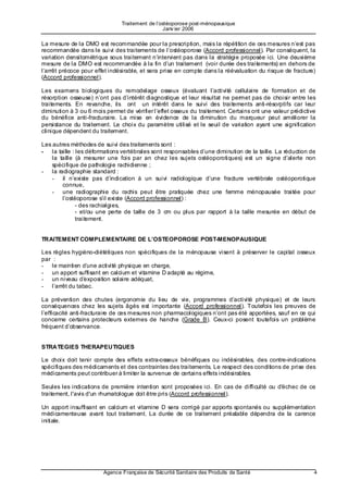 Traitement de l’ostéoporose post-ménopausique
                                                 Janv ier 2006

La mesure de la DMO est recommandée pour la prescription, mais la répétition de ces mesures n’est pas
recommandée dans le suivi des traitements de l’ostéoporose (Accord professionnel). Par conséquent, la
variation densitométrique sous traitement n’intervient pas dans la stratégie proposée ici. Une deuxième
mesure de la DMO est recommandée à la fin d’un traitement (voir durée des traitements) en dehors de
l’arrêt précoce pour effet indésirable, et sera prise en compte dans la réévaluation du risque de fracture)
(Accord professionnel).

Les examens biologiques du remodelage osseux (évaluant l’activité cellulaire de formation et de
résorption osseuse) n’ont pas d’intérêt diagnostique et leur résultat ne permet pas de choisir entre les
traitements. En revanche, ils ont un intérêt dans le suivi des traitements anti-résorptifs car leur
diminution à 3 ou 6 mois permet de vérifier l’effet osseux du traitement. Certains ont une valeur prédictive
du bénéfice anti-fracturaire. La mise en évidence de la diminution du marqueur peut améliorer la
persistance du traitement. Le choix du paramètre utilisé et le seuil de variation ayant une signification
clinique dépendent du traitement.

Les autres méthodes de suivi des traitements sont :
- la taille : les déformations vertébrales sont responsables d’une diminution de la taille. La réduction de
    la taille (à mesurer une fois par an chez les sujets ostéoporotiques) est un signe d’alerte non
    spécifique de pathologie rachidienne ;
- la radiographie standard :
    - il n’existe pas d’indication à un suivi radiologique d’une fracture vertébrale ostéoporotique
        connue,
    - une radiographie du rachis peut être pratiquée chez une femme ménopausée traitée pour
        l’ostéoporose s’il existe (Accord professionnel) :
              - des rachialgies,
              - et/ou une perte de taille de 3 cm ou plus par rapport à la taille mesurée en début de
              traitement.


TRAITEMENT COMPLEMENTAIRE DE L’OSTEOPOROSE POST-MENOPAUSIQUE

Les règles hygiéno-diététiques non spécifiques de la ménopause visent à préserver le capital osseux
par :
- le maintien d’u ne activité physique en charge,
- un apport suffisant en calcium et vitamine D adapté au régime,
- un niveau d’e xposition solaire adéquat,
- l’arrêt du tabac.

La prévention des chutes (ergonomie du lieu de vie, programmes d’activité physique) et de leurs
conséquences chez les sujets âgés est importante (Accord professionnel). Toutefois les preuves de
l’efficacité anti-fracturaire de ces mesures non pharmacologiques n’ont pas été apportées, sauf en ce qui
concerne certains protecteurs externes de hanche (Grade B). Ceux-ci posent toutefois un problème
fréquent d’observance.


STRATEGIES THERAPEUTIQUES

Le choix doit tenir compte des effets extra-osseux bénéfiques ou indésirables, des contre-indications
spécifiques des médicaments et des contraintes des traitements. Le respect des conditions de prise des
médicaments peut contribuer à limiter la survenue de certains effets indésirables.

Seules les indications de première intention sont proposées ici. En cas de difficulté ou d'échec de ce
traitement, l'avis d'un rhumatologue doit être pris (Accord professionnel).

Un apport insuffisant en calcium et vitamine D sera corrigé par apports spontanés ou supplémentation
médicamenteuse avant tout traitement. La durée de ce traitement préalable dépendra de la carence
initiale.




                        Agence Française de Sécurité Sanitaire des Produits de Santé                       4
 