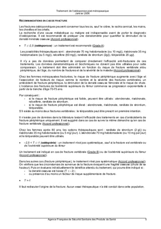 Traitement de l’ostéoporose post-ménopausique
                                                  Janv ier 2006


RECOMMANDATIONS EN C AS DE FR ACTURE

Les fractures ostéoporotiques peuvent concerner tous les os, sauf le crâne, le rachis cervical, les mains,
les chevilles et les orteils.
La recherche d’une cause métabolique ou maligne est indispensable avant de porter le diagnostic
d’ostéoporose. Il est recommandé de pratiquer une densitométrie pour quantifier la diminution de la
densité minérale osseuse (Accord professionnel).

•   T ≤ -2,5 (ostéoporose) : un traitement est recommandé (Grade A)

Les possibilités thérapeutiques sont : alendronate 70 mg hebdomadaire (ou 10 mg/j), risédronate 35 mg
hebdomadaire (ou 5 mg/j), raloxifène (60 mg/j), ranélate de strontium (2g/j), tériparatide 20 µg/j.

Il n'y a pas de données permettant de comparer directement l’efficacité anti-fracturaire de ces
traitements. Les données densitométriques et biochimiques ne doivent pas être utilisées pour cette
comparaison. Le traitement doit être administré en fonction du risque de fracture vertébrale et/ou
périphérique, de l’âge, du nombre de fractures et de la sévérité de la maladie (Accord professionnel).

Chez les femmes ménopausées fracturées, le risque de fracture périphérique augmente avec l’âge et
l’association de facteurs de risque comme le nombre et la sévérité des fractures vertébrales, un
antécédent de fracture périphérique, la diminution de la densité osseu se fémorale et le risque de chute.
L’incidence des fractures de l’e xtrémité supérieure du fémur commence sa progression exponentielle à
partir de la tranche d’â ge 70-75 ans.

Par conséquent :
     - si le risque de fracture périphérique est faible, peuvent être utilisés : alendronate, risédronate,
          raloxifène, ranélate de strontium.
     - si le risque de fracture périphérique est élevé : alendronate, risédronate, ranélate de strontium,
          tériparatide.
S’il existe au moins deux fractures vertébrales : le tériparatide peut être prescrit en première intention.

Il n’existe pas de données dans la littérature testant l’efficacité des traitements en cas d’antécédents de
fracture périphérique uniquement. Il est suggéré dans ce cas de suivre la même démarche qu’en cas de
fracture vertébrale (Accord professionnel).

Chez les femmes après 80 ans, les options thérapeutiques sont : ranélate de strontium (2 g/j) ou
risédronate 35 mg hebdomadaire (ou 5 mg/ jour). L’alendronate 70 mg hebdomadaire (ou 10 mg par jour)
et le tériparatide peuvent être utilisés.

•   –2,5 < T ≤ -1 (ostéopénie) : un traitement n'est pas systématique, sauf si la fracture est vertébrale ou
    de l’extrémité supérieure du fémur

Un traitement est indiqué en cas de fracture vertébrale (Grade B) ou de l’extrémité supérieure du fémur
(Accord professionnel).

Dans les autres ca s (fracture périphérique), le traitement n'est pas systématique (Accord professionnel).
On vérifiera que les circonstances de survenue de la fracture évoquent une fragilité osseuse (chute de sa
hauteur). Puis on évaluera individuellement le bénéfice attendu du traitement, qui pourra être indiqué si :
   - la densité osseuse est basse (T ≤ - 2) ;
   - ou présence d’au moins un facteur de risque supplémentaire de fracture.

•   T >-1

Il faut rediscuter l’origine de la fracture. Aucun essai thérapeutique n’a été conduit dans cette population.




                        Agence Française de Sécurité Sanitaire des Produits de Santé                            5
 