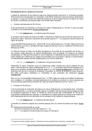 Traitement de l’ostéoporose post-ménopausique
                                                        Janv ier 2006


RECOMMANDATIONS EN L’AB SENCE DE FR ACTURE

L’objectif du traitement est de réduire le risque de première fracture dans les 5 à 10 années suivantes.
Chez les femmes ménopausées non fracturées, il est difficile d’évaluer le risque de fracture périphérique
en général ; le risque de fracture de l’extrémité supérieure du fémur dépend surtout de l’â ge et du risque
de chutes. La distinction par tranche d’âge a une simple valeur indicative.

•    Femmes ménopausées de 50 à 60 ans

Il est recommandé de rechercher les facteurs de risque d’ostéoporose (cf. annexe 1) avant de poser
l’indication d’une densitométrie (Accord professionnel).

     -    T ≤ -2,5 (ostéoporose) : un traitement peut être discuté

A cet âge le risque absolu de fracture est faible. L’i ndication du traitement est fonction de l’association de
facteurs de risque : diminution importante de la densité osseu se (T < -3), présence d’autres facteurs de
risque de fracture.

Les possibilités thérapeutiques sont : alendronate 70 mg hebdomadaire (ou 10 mg/j), risédronate 35 mg
hebdomadaire (ou 5 mg /j), raloxifène 60 mg/j, ranélate de strontium 2 g/j, ou Traitement Hormonal de la
Ménopause (THM)* .

Le THM est indiqué s'il existe des troubles climatériques, et la durée de sa prescription est fonction de
ces troubles, après discussion du rapport bénéfice/risque avec la patiente. En l’absence de troubles
climatériques, le THM peut être prescrit en cas d’intolérance ou inefficacité des autres traitements. Si les
doses utilisées sont inférieures aux doses recommandées pour la protection osseuse (cf argumentaire),
une densitométrie osseuse doit être répétée après 2 ou 3 ans de traitement.

     -    -2,5 < T ≤ -1 (ostéopéni e) : un traitement n’est pas recommandé

Cependant, le risque d’évolution vers une ostéoporose existe, d’autant plus que la patiente est plus
jeune, a des facteurs de risque d’ostéoporose et a un T < - 2. La situation peut être ré-analysée sur la
base d’une deuxième densitométrie pratiquée après 3 à 5 ans (Accord professionnel).L’i ndication d'un
traitement doit alors tenir compte de l’évaluation individuelle, du nombre de facteurs de risque associés,
des effets extra-osseux bénéfiques ou indésirables et des contraintes des traitements (Accord
professionnel).

Dans ce cas, les possibilités thérapeutiques sont : le THM, indiqué s'il existe des troubles climatériques
(voir ci-dessu s) ; le raloxifène, les bisphosphonates et le ranélate de strontium ne sont envisagés que
chez les femmes ayant plusieurs facteurs de risque de fractures associés, dont un T score < -2.

•    Femmes de 60 à 80 ans

Il est recommandé de rechercher les facteurs de risque d'ostéoporose, et d’e nvisager alors l’indication
d’une densitométrie. La mesure de densité osseuse à privilégier chez les femmes les plus âgées est celle
de l’e xtrémité supérieure du fémur, la densité du rachis pouvant être ininterprétable du fait de son
augmentation artéfactuelle par l’arthrose. La vérification d’un apport suffisant en calcium et en vitamine D
est indispensable ainsi qu’une information sur la nécessité d’une mobilité en charge suffisante.

     -    T ≤ -2,5 (ostéoporose) : un traitement doit être discuté

L’indication du traitement dépend de la densité osseuse et/ou du nombre de facteurs de risque (Grade
A).
Un traitement est recommandé en cas de :
    - diminution importante de la densité osseuse (T < -3),
    - ou T ≤ - 2,5 associé à d’a utres facteurs de risque (cf. Annexe 2).




* Cf. Rapport d’orientation AN AES / Afss aps : Traitements hor monaux substitutifs de la ménopause, novembre 2005.


                             Agence Française de Sécurité Sanitaire des Produits de Santé                             6
 