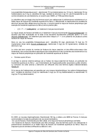 Traitement de l’ostéoporose post-ménopausique
                                                 Janv ier 2006

Les possibilités thérapeutiques sont : alendronate 70 mg hebdomadaire (ou 10 mg /j), risédronate 35 mg
hebdomadaire (ou 5 mg /j), raloxifène 60 mg/j, ranélate de strontium 2 g/j. En cas d’impossibilité ou de
contre-indications de ces traitements, en accord avec l’AMM, un THM peut être discuté.

Le raloxifène sera envisagé chez les femmes ayant une ostéoporose à prédominance rachidienne et un
faible risque de fracture de l’extrémité supérieure du fémur. L’alendronate, le risédronate et le ranélate de
strontium peuvent être utilisés dans tous les cas, y compris quand le risque de fracture périphérique (par
exemple de l’e xtrémité supérieure du fémur) est au premier plan.

    -   -2,5 < T ≤ -1 (ostéopéni e) : un traitement n’est pas recommandé

Le risque absolu de fracture est faible et un traitement n’est pas recommandé (Accord professionnel). La
situation peut être ré-analysée sur la base d’une deuxième densitométrie pratiquée après 3 à 5 ans
(Accord professionnel). Un traitement peut alors être indiqué si T < -2 en présence de plusieurs autres
facteurs de risque de fracture.

Dans ce cas, les possibilités thérapeutiques sont : raloxifène 60 mg/j, alendronate 10 mg/j (ou 70
mg/semaine) (dose selon Accord professionnel), risédronate 5 mg/j (ou 35 mg/semaine), ranélate de
strontium 2 g/j.

Le choix doit tenir compte du nombre de facteurs de risque associés, et des effets extra-osseux des
traitements, des contre-indications spécifiques des médicaments et des contraintes des traitements et du
risque de fracture périphérique en particulier de l’extrémité supérieure du fémur.

•   Femmes après 80 ans

A cet âge, la carence vitamino-calcique est un facteur de risque essentiel de fracture, en particulier de
l’extrémité supérieure du fémur , par l’intermédiaire de l’hyperparathyroïdie secondaire qu’e lle entraîne.
La correction de cette carence a démontré son efficacité chez des femmes âgées institutionnalisées
(Grade A).

Si la preuve de l’ostéoporose est apportée par une mesure densitométrique, les options thérapeutiques
sont : ranélate de strontium (2 g/j) ou risédronate 5 mg/j (ou 35 mg hebdomadaire) ou alendronate 10
mg/j (ou 70 mg hebdomadaire).




_________________________________________________________________________________

En 2005, un nouveau bisphosphonate, l’ibandronate 150 mg, a obtenu une AMM en France. Il n’e st pas
commercialisé à la date de publication de ces recommandations.
- En cas de fracture, l’i bandronate peut être utilisé, si le risque de fracture périphérique est faible.
- En l’absence de fracture, l’ibandronate peut être envisagé, chez les femmes ayant une ostéoporose à
prédominance rachidienne et un faible risque de fracture de l’extrémité supérieure du fémur. Nous ne
disposons pas de données d’efficacité au-delà de 3 ans.

                        Agence Française de Sécurité Sanitaire des Produits de Santé                        7
 