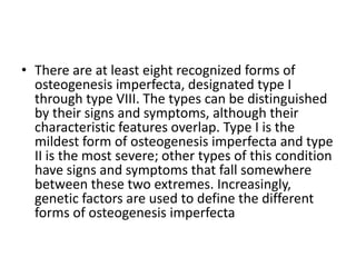 • There are at least eight recognized forms of
osteogenesis imperfecta, designated type I
through type VIII. The types can be distinguished
by their signs and symptoms, although their
characteristic features overlap. Type I is the
mildest form of osteogenesis imperfecta and type
II is the most severe; other types of this condition
have signs and symptoms that fall somewhere
between these two extremes. Increasingly,
genetic factors are used to define the different
forms of osteogenesis imperfecta

 