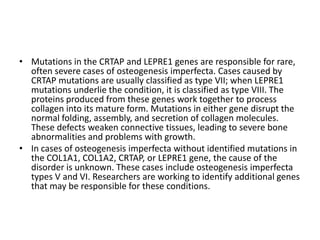 • Mutations in the CRTAP and LEPRE1 genes are responsible for rare,
often severe cases of osteogenesis imperfecta. Cases caused by
CRTAP mutations are usually classified as type VII; when LEPRE1
mutations underlie the condition, it is classified as type VIII. The
proteins produced from these genes work together to process
collagen into its mature form. Mutations in either gene disrupt the
normal folding, assembly, and secretion of collagen molecules.
These defects weaken connective tissues, leading to severe bone
abnormalities and problems with growth.
• In cases of osteogenesis imperfecta without identified mutations in
the COL1A1, COL1A2, CRTAP, or LEPRE1 gene, the cause of the
disorder is unknown. These cases include osteogenesis imperfecta
types V and VI. Researchers are working to identify additional genes
that may be responsible for these conditions.

 