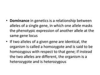 • Dominance in genetics is a relationship between
alleles of a single gene, in which one allele masks
the phenotypic expression of another allele at the
same gene locus
• If two alleles of a given gene are identical, the
organism is called a homozygote and is said to be
homozygous with respect to that gene; if instead
the two alleles are different, the organism is a
heterozygote and is heterozygous

 