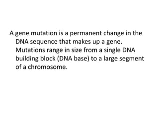 A gene mutation is a permanent change in the
DNA sequence that makes up a gene.
Mutations range in size from a single DNA
building block (DNA base) to a large segment
of a chromosome.

 