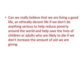 • Can we really believe that we are living a good
life, an ethically decent life if we don't do
anything serious to help reduce poverty
around the world and help save the lives of
children or adults who are likely to die if we
don't increase the amount of aid we are
giving.

 
