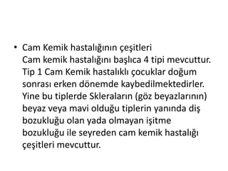 • Cam Kemik hastalığının çeşitleri
Cam kemik hastalığını başlıca 4 tipi mevcuttur.
Tip 1 Cam Kemik hastalıklı çocuklar doğum
sonrası erken dönemde kaybedilmektedirler.
Yine bu tiplerde Skleraların (göz beyazlarının)
beyaz veya mavi olduğu tiplerin yanında diş
bozukluğu olan yada olmayan işitme
bozukluğu ile seyreden cam kemik hastalığı
çeşitleri mevcuttur.

 