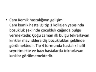• Cam Kemik hastalığının gelişimi
Cam kemik hastalığı tip 1 kollajen yapısında
bozukluk şeklinde çocukluk çağında bulgu
vermektedir. Çoğu zaman ilk bulgu tekrarlayan
kırıklar mavi sklera diş bozuklukları şeklinde
görülmektedir. Tip 4 formunda hastalık hafif
seyretmekte ve bazı hastalarda tekrarlayan
kırıklar görülmemektedir.

 