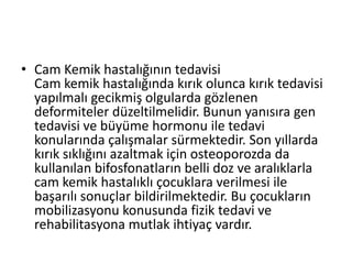 • Cam Kemik hastalığının tedavisi
Cam kemik hastalığında kırık olunca kırık tedavisi
yapılmalı gecikmiş olgularda gözlenen
deformiteler düzeltilmelidir. Bunun yanısıra gen
tedavisi ve büyüme hormonu ile tedavi
konularında çalışmalar sürmektedir. Son yıllarda
kırık sıklığını azaltmak için osteoporozda da
kullanılan bifosfonatların belli doz ve aralıklarla
cam kemik hastalıklı çocuklara verilmesi ile
başarılı sonuçlar bildirilmektedir. Bu çocukların
mobilizasyonu konusunda fizik tedavi ve
rehabilitasyona mutlak ihtiyaç vardır.

 