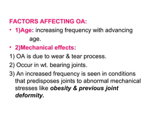 FACTORS AFFECTING OA:
• 1)Age: increasing frequency with advancing
age.
• 2)Mechanical effects:
1) OA is due to wear & tear process.
2) Occur in wt. bearing joints.
3) An increased frequency is seen in conditions
that predisposes joints to abnormal mechanical
stresses like obesity & previous joint
deformity.
 