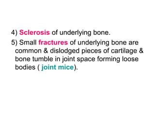 4) Sclerosis of underlying bone.
5) Small fractures of underlying bone are
common & dislodged pieces of cartilage &
bone tumble in joint space forming loose
bodies ( joint mice).
 