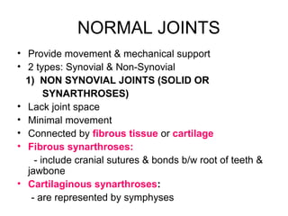 NORMAL JOINTS
• Provide movement & mechanical support
• 2 types: Synovial & Non-Synovial
1) NON SYNOVIAL JOINTS (SOLID OR
SYNARTHROSES)
• Lack joint space
• Minimal movement
• Connected by fibrous tissue or cartilage
• Fibrous synarthroses:
- include cranial sutures & bonds b/w root of teeth &
jawbone
• Cartilaginous synarthroses:
- are represented by symphyses
 