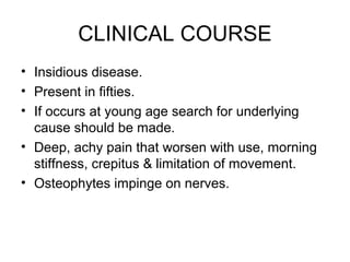 CLINICAL COURSE
• Insidious disease.
• Present in fifties.
• If occurs at young age search for underlying
cause should be made.
• Deep, achy pain that worsen with use, morning
stiffness, crepitus & limitation of movement.
• Osteophytes impinge on nerves.
 
