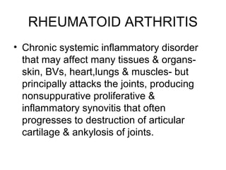 RHEUMATOID ARTHRITIS
• Chronic systemic inflammatory disorder
that may affect many tissues & organs-
skin, BVs, heart,lungs & muscles- but
principally attacks the joints, producing
nonsuppurative proliferative &
inflammatory synovitis that often
progresses to destruction of articular
cartilage & ankylosis of joints.
 