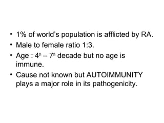• 1% of world’s population is afflicted by RA.
• Male to female ratio 1:3.
• Age : 4th
– 7th
decade but no age is
immune.
• Cause not known but AUTOIMMUNITY
plays a major role in its pathogenicity.
 