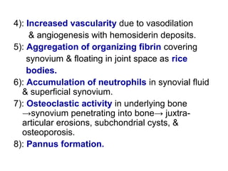 4): Increased vascularity due to vasodilation
& angiogenesis with hemosiderin deposits.
5): Aggregation of organizing fibrin covering
synovium & floating in joint space as rice
bodies.
6): Accumulation of neutrophils in synovial fluid
& superficial synovium.
7): Osteoclastic activity in underlying bone
→synovium penetrating into bone→ juxtra-
articular erosions, subchondrial cysts, &
osteoporosis.
8): Pannus formation.
 