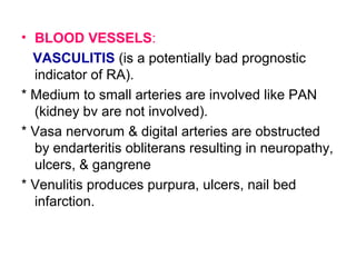 • BLOOD VESSELS:
VASCULITIS (is a potentially bad prognostic
indicator of RA).
* Medium to small arteries are involved like PAN
(kidney bv are not involved).
* Vasa nervorum & digital arteries are obstructed
by endarteritis obliterans resulting in neuropathy,
ulcers, & gangrene
* Venulitis produces purpura, ulcers, nail bed
infarction.
 