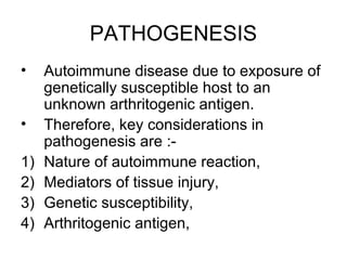 PATHOGENESIS
• Autoimmune disease due to exposure of
genetically susceptible host to an
unknown arthritogenic antigen.
• Therefore, key considerations in
pathogenesis are :-
1) Nature of autoimmune reaction,
2) Mediators of tissue injury,
3) Genetic susceptibility,
4) Arthritogenic antigen,
 