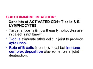 1) AUTOIMMUNE REACTION:
Consists of ACTIVATED CD4+ T cells & B
LYMPHOCYTES:
• Target antigens & how these lymphocytes are
initiated is not known.
• T-cells stimulate other cells in joint to produce
cytokines.
• Role of B cells is controversial but immune
complex deposition play some role in joint
destruction.
 
