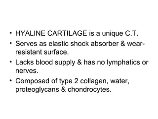 • HYALINE CARTILAGE is a unique C.T.
• Serves as elastic shock absorber & wear-
resistant surface.
• Lacks blood supply & has no lymphatics or
nerves.
• Composed of type 2 collagen, water,
proteoglycans & chondrocytes.
 