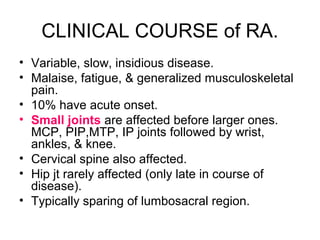 CLINICAL COURSE of RA.
• Variable, slow, insidious disease.
• Malaise, fatigue, & generalized musculoskeletal
pain.
• 10% have acute onset.
• Small joints are affected before larger ones.
MCP, PIP,MTP, IP joints followed by wrist,
ankles, & knee.
• Cervical spine also affected.
• Hip jt rarely affected (only late in course of
disease).
• Typically sparing of lumbosacral region.
 