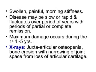 • Swollen, painful, morning stiffness.
• Disease may be slow or rapid &
fluctuates over period of years with
periods of partial or complete
remission.
• Maximum damage occurs during the
1st
4 -5 yrs.
• X-rays: Juxta-articular osteopenia,
bone erosion with narrowing of joint
space from loss of articular cartilage.
 