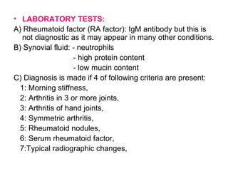 • LABORATORY TESTS:
A) Rheumatoid factor (RA factor): IgM antibody but this is
not diagnostic as it may appear in many other conditions.
B) Synovial fluid: - neutrophils
- high protein content
- low mucin content
C) Diagnosis is made if 4 of following criteria are present:
1: Morning stiffness,
2: Arthritis in 3 or more joints,
3: Arthritis of hand joints,
4: Symmetric arthritis,
5: Rheumatoid nodules,
6: Serum rheumatoid factor,
7:Typical radiographic changes,
 