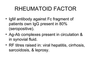 RHEUMATOID FACTOR
• IgM antibody against Fc fragment of
patients own IgG present in 80%
(seropositive).
• Ag-Ab complexes present in circulation &
in synovial fluid.
• RF titres raised in: viral hepatitis, cirrhosis,
sarcoidosis, & leprosy.
 