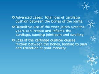  Advanced cases: Total loss of cartilage
  cushion between the bones of the joints.
 Repetitive use of the worn joints over the
  years can irritate and inflame the
  cartilage, causing joint pain and swelling.
 Loss of the cartilage cushion causes
  friction between the bones, leading to pain
  and limitation of joint mobility.
 