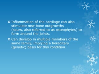  Inflammation of the cartilage can also
  stimulate new bone outgrowths
  (spurs, also referred to as osteophytes) to
  form around the joints.
 Can develop in multiple members of the
  same family, implying a hereditary
  (genetic) basis for this condition.
 